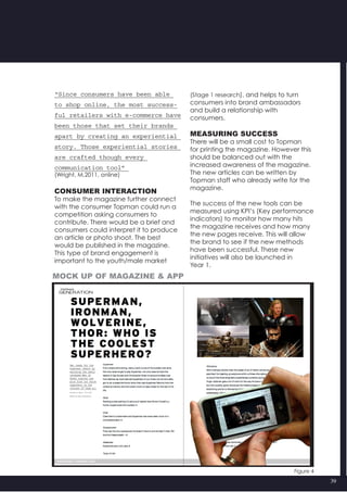 39
(Stage 1 research), and helps to turn
consumers into brand ambassadors
and build a relationship with
consumers.
MEASURING SUCCESS
There will be a small cost to Topman
for printing the magazine. However this
should be balanced out with the
increased awareness of the magazine.
The new articles can be written by
Topman staff who already write for the
magazine.
The success of the new tools can be
measured using KPI’s (Key performance
indicators) to monitor how many hits
the magazine receives and how many
the new pages receive. This will allow
the brand to see if the new methods
have been successful. These new
initiatives will also be launched in
Year 1.
Figure 4
“Since consumers have been able
to shop online, the most success-
ful retailers with e-commerce have
been those that set their brands
apart by creating an experiential
story. Those experiential stories
are crafted though every
communication tool”
(Wright, M,2011, online)
CONSUMER INTERACTION
To make the magazine further connect
with the consumer Topman could run a
competition asking consumers to
contribute. There would be a brief and
consumers could interpret it to produce
an article or photo shoot. The best
would be published in the magazine.
This type of brand engagement is
important to the youth/male market
Mock up of magazine & app
 