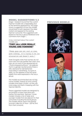 40
MODEL SUGGESTIONS 5.3
Stage 1 research found that the current
Topman models are unappealing due
to the feminine appearance. This page
shows a suggestion of how the models
should look to both represent the older
market and appeal to the existing
Topman consumer. The suggestions are
based on the focus group feedback and
comments from stage 1.
A key comment about the current
models was:
“THEY ALL LOOK REALLY
YOUNG AND FEMININE”
“These guys are not cool or even
good looking. It’s trying to be too
alternative and doesn’t work.”
Mark Turngate notes that women do not
want men that are prettier then them and
men do not want to be represented as
“Photo-shopped buffoons”. He believes
that in a gender neutral society there is
still a demand for old-fashioned
masculinity in advertising. (Turngate M,
2008, p 9) This appears to be the same
beliefs that were expressed in the focus
group.
The models recommended are not big
name models, instead up and coming
models have been chosen, as they are
more edgy and fresh in keeping with the
Topman identity.
These suggested models are designed to
encompass a more masculine and
fashion focused look. Topmans’ future
models include a mix of older and
younger models that are relevant to their
consumers including the 25-35 groups.
The models will be used in the Spring/
Summer collection of Year 1 (2014) and
from them onwards.
previous Models
 