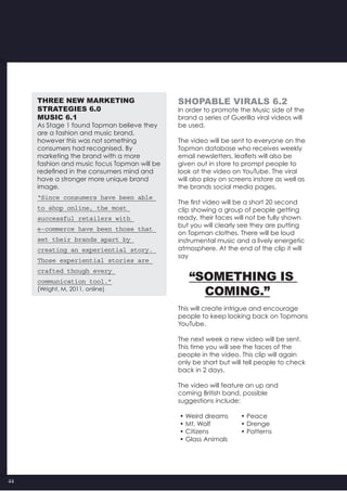 44
THREE NEW MARKETING
STRATEGIES 6.0
MUSIC 6.1
As Stage 1 found Topman believe they
are a fashion and music brand,
however this was not something
consumers had recognised. By
marketing the brand with a more
fashion and music focus Topman will be
redefined in the consumers mind and
have a stronger more unique brand
image.
“Since consumers have been able
to shop online, the most
successful retailers with
e-commerce have been those that
set their brands apart by
creating an experiential story.
Those experiential stories are
crafted though every
communication tool.”
(Wright, M, 2011, online)
SHOPABLE VIRALS 6.2
In order to promote the Music side of the
brand a series of Guerilla viral videos will
be used.
The video will be sent to everyone on the
Topman database who receives weekly
email newsletters, leaflets will also be
given out in store to prompt people to
look at the video on YouTube. The viral
will also play on screens instore as well as
the brands social media pages.
The first video will be a short 20 second
clip showing a group of people getting
ready, their faces will not be fully shown
but you will clearly see they are putting
on Topman clothes. There will be loud
instrumental music and a lively energetic
atmosphere. At the end of the clip it will
say
“Something is
Coming.”
This will create intrigue and encourage
people to keep looking back on Topmans
YouTube.
The next week a new video will be sent.
This time you will see the faces of the
people in the video. This clip will again
only be short but will tell people to check
back in 2 days.
The video will feature an up and
coming British band, possible
suggestions include:
• Weird dreams 	 • Peace
• Mt. Wolf            	 • Drenge
• Citizens             	 • Patterns
• Glass Animals
 
