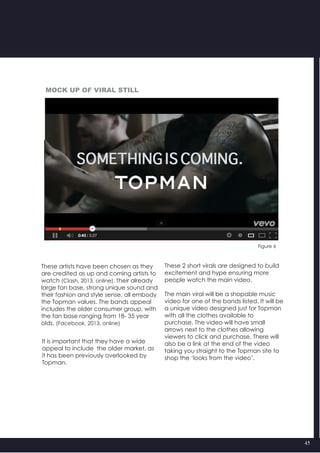 45
These artists have been chosen as they
are credited as up and coming artists to
watch (Clash, 2013, online). Their already
large fan base, strong unique sound and
their fashion and style sense, all embody
the Topman values. The bands appeal
includes the older consumer group, with
the fan base ranging from 18- 35 year
olds. (Facebook, 2013, online)
It is important that they have a wide
appeal to include  the older market, as
it has been previously overlooked by
Topman.
These 2 short virals are designed to build
excitement and hype ensuring more
people watch the main video.
The main viral will be a shopable music
video for one of the bands listed. It will be
a unique video designed just for Topman
with all the clothes available to
purchase. The video will have small
arrows next to the clothes allowing
viewers to click and purchase. There will
also be a link at the end of the video
taking you straight to the Topman site to
shop the ‘looks from the video’.
Figure 6
Mock up of viral still
 