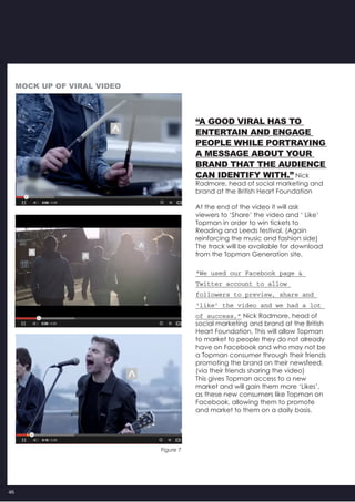 46
“A good viral has to
entertain and engage
people while portraying
a message about your
brand that the audience
can identify with.” Nick
Radmore, head of social marketing and
brand at the British Heart Foundation
At the end of the video it will ask
viewers to ‘Share’ the video and ‘ Like’
Topman in order to win tickets to
Reading and Leeds festival. (Again
reinforcing the music and fashion side)
The track will be available for download
from the Topman Generation site.
“We used our Facebook page &
Twitter account to allow
followers to preview, share and
‘like’ the video and we had a lot
of success,” Nick Radmore, head of
social marketing and brand at the British
Heart Foundation. This will allow Topman
to market to people they do not already
have on Facebook and who may not be
a Topman consumer through their friends
promoting the brand on their newsfeed.
(via their friends sharing the video)
This gives Topman access to a new
market and will gain them more ‘Likes’,
as these new consumers like Topman on
Facebook, allowing them to promote
and market to them on a daily basis.
Figure 7
Mock up of Viral vIDEO
 
