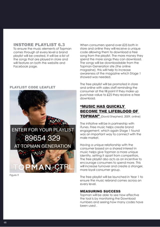 48
When consumers spend over £25 both in
store and online they will receive a unique
code allowing them to download a free
song from the playlist. The more money they
spend the more songs they can download.
The songs will be downloadable from the
Topman Generation site (the online
magazine), this will help to increase
awareness of the magazine which Stage 1
showed was needed.
The free playlist will be promoted in store
and online with sales staff reminding the
consumer at the till point if they make up
purchase value to £25 they receive a free
download.
“Music has quickly
become the lifeblood of
Topman” (David Shepherd, 2009, online)
The initiative will be in partnership with
iTunes. Free music helps create brand
engagement, which again Stage 1 found
was an important way to connect with the
male market.
Having a unique relationship with the
consumer based on a shared interest in
music helps give Topman a more unique
identity, setting it apart from competitors.
The free playlist also acts as an incentive to
encourage consumers to spend more. This
will increase turnover and create a stronger,
more loyal consumer group.
The free playlist will be launched in Year 1 to
ensure the music rebrand comes across on
every level.
MEASURING SUCCESS
Topman will be able to see how effective  
the tool is by monitoring the Download
numbers and seeing how many codes have
been used .
INSTORE PLAYLIST 6.3
To ensure the music elements of Topman
comes through at every level a brand
playlist will be created. It will be a list of
the songs that are played in store and
will feature on both the website and
Facebook page.
Figure 9
playlist code Leaflet
 