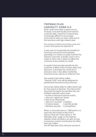 50
TOPMAN PLUS
Loayalty card 6.4
Store cards have been a good way to
increase consumer loyalty and maintain
customer sales. However it is becoming
increasingly difficult to encourage
consumers to take out store cards due to
the economy and high interest rates.
(For analysis on fashion brand Store cards and
Loyalty cards please see appendix 3)
A new way to incorporate the benefits of
returning consumers and increased
spending is to create a Loyalty Card for the
Topman consumer. A loyalty card is not a
credit or store card. It does not allow the
customer to buy clothes on credit.
A Loyalty Card provides benefits for the
customer. It allows them to enjoy offers and
discounts. It provides the cache of an
exclusive club; it also allows marketing
incentives to be used as an affective tool.
The Loyalty Card will be called
“Topman PLUS” and will be designed to
benefit both the brand and consumer.
Consumers will be able to collect points per
£1 they spend at Topman. The more points
they earn the better the benefits they are
entitled to.Benefits will include:
• Invites to exclusive Topman events
• Discount  gig/music tickets
• Free music downloads
• Discount vouchers  • Holidays
• Cinema tickets        • Monthly emails
• Birthday Voucher    • Competitions
When a consumer earns a 1,000 points in a
year they are invited to become a
Topman PLUS VIP. There will be a” VIP
Members Only” page on the Topman
website where members can gain access
to exclusive content and browse the offers
they can collect.
The VIP Members Club will have access to
 
