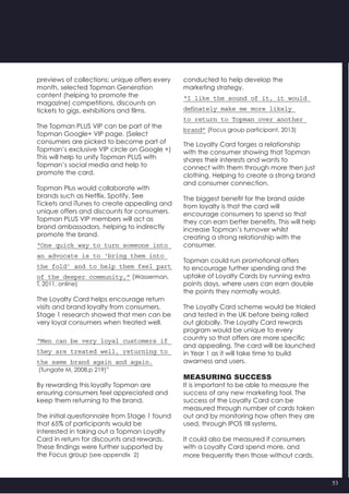 53
previews of collections; unique offers every
month, selected Topman Generation
content (helping to promote the
magazine) competitions, discounts on
tickets to gigs, exhibitions and films.
The Topman PLUS VIP can be part of the
Topman Google+ VIP page. (Select
consumers are picked to become part of
Topman’s exclusive VIP circle on Google +)
This will help to unify Topman PLUS with
Topman’s social media and help to
promote the card.
Topman Plus would collaborate with
brands such as Netflix, Spotify, See
Tickets and iTunes to create appealing and
unique offers and discounts for consumers.
Topman PLUS VIP members will act as
brand ambassadors, helping to indirectly
promote the brand.
“One quick way to turn someone into
an advocate is to ‘bring them into
the fold’ and to help them feel part
of the deeper community,” (Wasserman,
T, 2011, online)
The Loyalty Card helps encourage return
visits and brand loyalty from consumers.
Stage 1 research showed that men can be
very loyal consumers when treated well.
“Men can be very loyal customers if
they are treated well, returning to
the same brand again and again.
(Tungate M, 2008,p 219)”
By rewarding this loyalty Topman are
ensuring consumers feel appreciated and
keep them returning to the brand.
The initial questionnaire from Stage 1 found
that 65% of participants would be
interested in taking out a Topman Loyalty
Card in return for discounts and rewards.
These findings were further supported by
the Focus group (see appendix  2)
conducted to help develop the
marketing strategy.
“I like the sound of it, it would
definately make me more likely
to return to Topman over another
brand” (Focus group participant, 2013)
The Loyalty Card forges a relationship
with the consumer showing that Topman
shares their interests and wants to
connect with them through more then just
clothing. Helping to create a strong brand
and consumer connection.
The biggest benefit for the brand aside
from loyalty is that the card will
encourage consumers to spend so that
they can earn better benefits. This will help
increase Topman’s turnover whilst
creating a strong relationship with the
consumer.
Topman could run promotional offers
to encourage further spending and the
uptake of Loyalty Cards by running extra
points days, where users can earn double
the points they normally would.
The Loyalty Card scheme would be trialed
and tested in the UK before being rolled
out globally. The Loyalty Card rewards
program would be unique to every
country so that offers are more specific
and appealing. The card will be launched
in Year 1 as it will take time to build
awarness and users.
MEASURING SUCCESS
It is important to be able to measure the
success of any new marketing tool. The
success of the Loyalty Card can be
measured through number of cards taken
out and by monitoring how often they are
used, through IPOS till systems.
It could also be measured if consumers
with a Loyalty Card spend more, and
more frequently then those without cards.
 