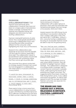 54
Fashion
COLLABORATIONS 7.0
Topman have previously done
collaborations, however they have not
been on a large scale or had extensive
media coverage. Compare this to
Topshop who regularly partner with
designers and are known for their
exciting collaborations.
Topman is being left behind by its sister
brand. They would greatly benefit from
producing a collaboration that is new
and exciting and offers something
different for the consumer, whilst
highlighting the music focus of the brand.
Research into collaborations (see
Appendix 4) has shown that the benefits
can be huge for a brand, especially if
done right. The collaboration needs to
be beneficial to both parties and provide
the consumer with something unique,
that they cannot get anywhere else.
The consumer focus group conducted
for strategy research showed men would
be more engaged in a collaboration
with street artists or musicians rather then
a luxury brand.
“I would be more interested in
musicians rather than a luxury
brand, I think it brings something
new to collaborations and I think
it would appeal to more men”
(Focus Group, 2013)
There seems to be a move away from
Luxury collaborations to using musicians
as seen with Rhianna and River Island S/S
2013 collection and Beyoncé as the face
of H&M summer collection 2013. Topman
would do well to stay ahead of the
trend and launch a fashion
collaboration with a select group of
Musicians. Each artist (For example Tinie
Tempah)would design their own range
of Accessories, Shirts and T-Shirts.
Market research firm NPD Group found
spending on accessories is driving the
men’s market. Sales grew 14 % in the
last half of 2011, to $6 billion. (Clifford, S,
2012, online) By having a collaboration
focusing on accessories Topman would
be able to tap into this growing trend.
“Men are feeling more confident
to experiment and realizing that
they do have more options, and
it’s showing in the numbers —
it’s showing in sales.”
(Clifford, S, 2012, online)
There will be a collaboration once a
year using a British musician, they will
be British to highlight Topman’s British
heritage.  The collaboration is designed
to increase media coverage, help to
cement Topman and Music in peoples
minds, whilst opening the brand up to
potential new target consumers. The
suggested artists have been chosen for
their strong fashion sense, music caliber
and instant recognition. As well as their
appeal to both the younger and older
Topman consumer. (see appendix 5 for
questionnaire results)
The brand has ‘has
carved out a special
relevance in Britain’s
cultural landscape’
(Portas M, 2012, online)
 