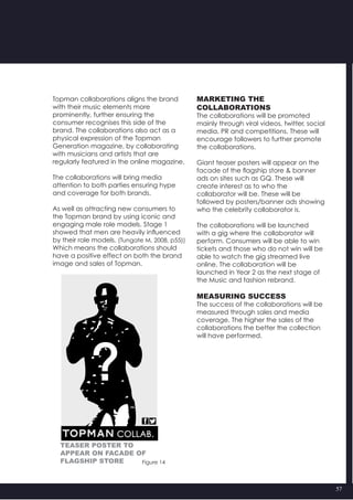 57
Topman collaborations aligns the brand
with their music elements more
prominently, further ensuring the
consumer recognises this side of the
brand. The collaborations also act as a
physical expression of the Topman
Generation magazine, by collaborating
with musicians and artists that are
regularly featured in the online magazine.
The collaborations will bring media
attention to both parties ensuring hype
and coverage for both brands.
As well as attracting new consumers to
the Topman brand by using iconic and
engaging male role models. Stage 1
showed that men are heavily influenced
by their role models. (Tungate M, 2008, p55))
Which means the collaborations should
have a positive effect on both the brand
image and sales of Topman.
Figure 14
MARKETING THE
COLLABORATIONS
The collaborations will be promoted
mainly through viral videos, twitter, social
media, PR and competitions. These will
encourage followers to further promote
the collaborations.
Giant teaser posters will appear on the
facade of the flagship store & banner
ads on sites such as GQ. These will
create interest as to who the
collaborator will be. These will be
followed by posters/banner ads showing
who the celebrity collaborator is.
The collaborations will be launched
with a gig where the collaborator will
perform. Consumers will be able to win
tickets and those who do not win will be
able to watch the gig streamed live
online. The collaboration will be
launched in Year 2 as the next stage of
the Music and fashion rebrand.
MEASURING SUCCESS
The success of the collaborations will be
measured through sales and media
coverage. The higher the sales of the
collaborations the better the collection
will have performed.
teaser poster to
appear on facade of
flagship store
 