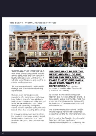 60
Figure 17
Topman:The Event 8.0
With more brands using similar tools to
attract consumers and with consumer
loyalty falling (Tesseras, L, 2013, online) it
will take something new and exciting to
create loyal consumers.
This is why a new trend is beginning to
emerge that of immersive marketing
experiences.
Humans learn from experience;
explaining why experience marketing
is set to be a powerful tool. We have
feelings and thoughts about brands but
when we experience a brand these
feelings become very strong and
create a bond between consumer and
brand. (More than branding, 2012, online)
By engaging consumers by more than
just products brands are gaining Brand
Ambassadors; consumers don’t just
buy from the brand they promote the
brand.
“People want to see the
heart and soul of the
brand and they seek the
place that it originally
came from. That’s the
experience.” Dirk Lubbers,
manager of the Heineken Experience.
(Chahal, M, 2013, online)
To enforce the new brand image of
Topman as a music and fashion brand , a
large scale  global event will be held. The
event is a branding exercise designed to
increase brand awareness and connect
with consumers.  
The event will take place at the London
Oxford flagship store and be streamed
across the word to the international stores.
On the roof of the Flagship store the artist
Tinie Tempah, from the fashion
collaboration will perform backed by the
The event - visual representation
 