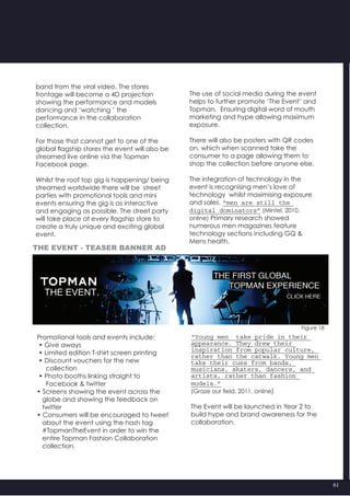 61
“Young men take pride in their
appearance. They drew their
inspiration from popular culture,
rather than the catwalk. Young men
take their cues from bands, 
musicians, skaters, dancers, and
artists, rather than fashion
models.”
(Graze our field, 2011, online)
The Event will be launched in Year 2 to
build hype and brand awareness for the
collaboration.
Figure 18
band from the viral video. The stores
frontage will become a 4D projection
showing the performance and models
dancing and ‘watching ’ the
performance in the collaboration
collection.
For those that cannot get to one of the
global flagship stores the event will also be
streamed live online via the Topman
Facebook page.
Whilst the roof top gig is happening/ being
streamed worldwide there will be  street
parties with promotional tools and mini
events ensuring the gig is as interactive
and engaging as possible. The street party
will take place at every flagship store to
create a truly unique and exciting global
event.
Promotional tools and events include:
• Give aways
• Limited edition T-shirt screen printing
• Discount vouchers for the new
collection
• Photo booths linking straight to
     Facebook & twitter
• Screens showing the event across the
   globe and showing the feedback on
   twitter
• Consumers will be encouraged to tweet  	
   about the event using the hash tag
   #TopmanTheEvent in order to win the
   entire Topman Fashion Collaboration
   collection.
The use of social media during the event
helps to further promote ‘The Event’ and
Topman.  Ensuring digital word of mouth
marketing and hype allowing maximum
exposure.
There will also be posters with QR codes
on, which when scanned take the
consumer to a page allowing them to
shop the collection before anyone else.
The integration of technology in the
event is recognising men’s love of
technology  whilst maximising exposure
and sales. “men are still the
digital dominators” (Mintel, 2010,
online) Primary research showed
numerous men magazines feature
technology sections including GQ &
Mens health.
The event - teaser banner ad
 