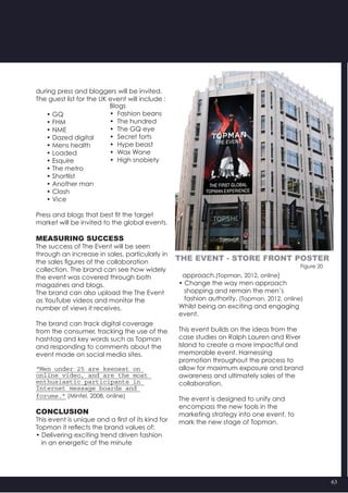 63
	 Blogs
	 •  Fashion beans
	 •  The hundred
	 •  The GQ eye
	 •  Secret forts
	 •  Hype beast
	 •  Wax Wane
	 •  High snobiety
during press and bloggers will be invited.
The guest list for the UK event will include :
      • GQ
      • FHM
      • NME
      • Dazed digital
      • Mens health
      • Loaded
      • Esquire
      • The metro
      • Shortlist
      • Another man
      • Clash
      • Vice
Press and blogs that best fit the target
market will be invited to the global events.
Measuring success
The success of The Event will be seen
through an increase in sales, particularly in
the sales figures of the collaboration
collection. The brand can see how widely
the event was covered through both
magazines and blogs.
The brand can also upload the The Event
as YouTube videos and monitor the
number of views it receives.
The brand can track digital coverage
from the consumer, tracking the use of the
hashtag and key words such as Topman
and responding to comments about the
event made on social media sites.
“Men under 25 are keenest on
online video, and are the most
enthusiastic participants in
Internet message boards and
forums.” (Mintel, 2008, online)
Conclusion
This event is unique and a first of its kind for
Topman it reflects the brand values of:
• Delivering exciting trend driven fashion
   in an energetic of the minute
  approach.(Topman, 2012, online)
• Change the way men approach
   shopping and remain the men’s
   fashion authority. (Topman, 2012, online)
Whilst being an exciting and engaging
event.
This event builds on the ideas from the
case studies on Ralph Lauren and River
Island to create a more impactful and
memorable event. Harnessing
promotion throughout the process to
allow for maximum exposure and brand
awareness and ultimately sales of the
collaboration.
The event is designed to unify and
encompass the new tools in the
marketing strategy into one event, to
mark the new stage of Topman.
Figure 20
The event - store front poster
 