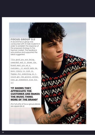 68
FOCUS GROUP 9.0
A second focus group was
conducted with 4 male students In
order to establish the response of
the proposed strategy to the
Topman market. The feedback
was positive and supported the
ideas suggested.
“Its good you are being
rewarded and it shows the
brand want you as a
customer, it would make me
more likely to look in
Topman for something so I
could get the points rather
then go somewhere else for
it”
“it shows they
appreciate the
customer and makes
the music thing
more of the brand”
(For full write of focus group please
see appendix 6)
 