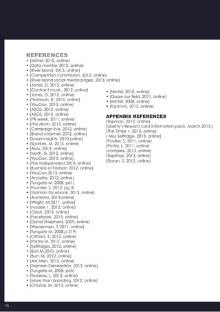 76
References
• (Mintel, 2012, online)
• (Data monitor, 2012, online)
• (River Island, 2013, online)
• (Competition commission, 2012, online)
• (River Island social media pages, 2013, online)
• (Jones, D, 2012, online)
• (Contract music, 2012, online)
• (Jones, D, 2012, online)
• (Thomson, R, 2013, online)
• (YouGov, 2013, online)
• (ASOS, 2012, online)
• (ASOS, 2012, online)
• (PR week, 2011, online)
• (The drum, 2012, online)
• (Campaign live, 2012, online)
• (Brand channel, 2012, online)
• (Smart insights, 2010,online)
• (Sparkes, M, 2013, online)
• (Asos, 2013, online)
• (Moth, D, 2012, online)
• (YouGov, 2013, online)
• (The independent,2010, online)
• (Business of Fashion 2012, online)
• (YouGov,2013, online)
• (Arcadia, 2012, online)
• (Tungate M, 2008, p61)
• (Fournier, S, 2012, pg 3)
• (Topman facebook, 2013, online)
• (Aurasma, 2013,online)
• (Wright, M,2011, online)
• (models 1, 2013, online)
• (Clash, 2013, online)
• (Facebook, 2013, online)
• (David Shepherd, 2009, online)
• (Wasserman, T, 2011, online)
• (Tungate M, 2008,p 219)
• (Clifford, S, 2012, online)
• (Portas M, 2012, online)
• (Selfridges, 2012, online)
• (Burt,M,2010, online)
• (Burt, M, 2012, online)
• (Ask Men, 2012, online)
• (Topman Generation, 2013, online)
• (Tungate M, 2008, p55)
• (Tesseras, L, 2013, online)
• (More than branding, 2012, online)
• (Chahal, M, 2013, online)
• (Mintel, 2010, online)
• (Graze our field, 2011, online)
• (Mintel, 2008, online)
• (Topman, 2012, online)
Appendix References
(Topman, 2012, online)
(Liberty’s Reward card information pack, March 2013.)
(The Times +, 2013, online)
( Miss Selfridge, 2013, online)
(Poulter, S, 2011, online)
(Potter, L, 2011, online)
(complex, 2013, online)
(Topshop, 2013, online)
(Doran, S, 2012, online)
 