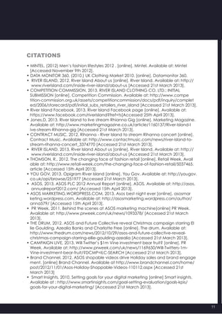 77
Citations
• MINTEL, (2012) Men’s fashion lifestyles 2012 . [online]. Mintel. Available at: Mintel
   [Accessed November 9th 2012].
• DATA MONITOR 360, (2010.) UK Clothing Market 2010. [online]. Datamonitor 360.
•  RIVER ISLAND, 2012. River Island About us [online]. River Island. Available at: http://
    www.riverisland.com/inside-river-island/about-us [Accessed 21st March 2013].
• COMPETITION COMMISSION, 2013. RIVER ISLAND CLOTHING CO. LTD.: INITIAL
   SUBMISSION [online]. Competition Commission. Available at: http://www.compe
   tition-commission.org.uk/assets/competitioncommission/docs/pdf/inquiry/complet
   ed/2006/storecard/pdf/initial_subs_retailers_river_island [Accessed 21st March 2013].
• River Island Facebook, 2013. River Island Facebook page [online]. Available at:
   https://www.facebook.com/riverisland?fref=ts[Accessed 25th April 2013].
• Jones,D, 2013. River Island to live stream Rhianna Gig [online]. Marketing Magazine.
   Available at: http://www.marketingmagazine.co.uk/article/1160137/River-Island-l
   ive-stream-Rihanna-gig [Accessed 21st March 2013].
• CONTRACT MUSIC, 2012. Rihanna - River Island to stream Rihanna concert [online].
   Contract Music. Available at: http://www.contactmusic.com/news/river-island-to-
   stream-rihanna-concert_3374770 [Accessed 21st March 2013].
•  RIVER ISLAND, 2013. River Island About us [online]. River Island. Available at: http://
    www.riverisland.com/inside-river-island/about-us [Accessed 21st March 2013].
• THOMSON, R., 2012. The changing face of fashion retail [online]. Retail Week. Avail
   able at: http://www.retail-week.com/the-changing-face-of-fashion-retail/5037465.
   article [Accessed 15th April 2013].
• YOU GOV, 2013. Opigram River Island [online]. You Gov. Available at: http://yougov.
   co.uk/opi/browse/251977 [Accessed 21st March 2013].
•  ASOS, 2013. ASOS PLC 2012 Annual Report [online]. ASOS. Available at: http://asos.
    annualreport2012.com/ [Accessed 15th April 2013].
• ASOS MARKETING.WORDPRESS.COM, 2013. Asos best night ever [online]. asosmar
   keting.wordpress.com. Available at: http://asosmarketing.wordpress.com/author/
   anna579/ [Accessed 15th April 2013].
•  PR Week, 2011. Behind the scenes at ASOS marketing machine[online] PR Week.
   Available at: http://www.prweek.com/uk/news/1093378/ [Accessed 21st March
   2013].
• THE DRUM, 2012. ASOS and Future Collective reveal Christmas campaign starring El
   lie Goulding, Azealia Banks and Charlotte Free [online]. The drum. Available at:
   http://www.thedrum.com/news/2012/10/29/asos-and-future-collective-reveal-
   christmas-campaign-starring-ellie-goulding-azealia [Accessed 21st March 2013].
• CAMPAIGN LIVE, 2013. Will Twitter’s $1m Vine investment bear fruit? [online]. PR
   Week. Available at: http://www.prweek.com/uk/news/1169650/Will-Twitters-1m-
   Vine-investment-bear-fruit/?DCMP=ILC-SEARCH [Accessed 21st March 2013].
• Brand Channel, 2012. ASOS shopable videos drive Holiday sales and brand engage
   ment. [online] Brand Channel. Available at http://www.brandchannel.com/home/
   post/2012/11/01/Asos-Holiday-Shoppable-Videos-110112.aspx [Accessed 21st
   March 2013]
•  Smart Insights, 2010. Setting goals for your digital marketing [online] Smart insights.
   Available at : http://www.smartinsights.com/goal-setting-evaluation/goals-kpis/
   goals-for-your-digital-marketing/ [Accessed 21st March 2013].
 