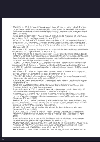 78
• SPARKES, M., 2013. Asos and Primark report strong Christmas sales [online]. The Tele
   graph. Available at: http://www.telegraph.co.uk/finance/newsbysector/retailand
   consumer/9024341/Asos-and-Primark-report-strong-Christmas-sales.html [Accessed
   15th April 2013].
• ASOS, 2013. ASOS PLC 2012 Annual Report [online]. ASOS. Available at: http://asos.
  annualreport2012.com/ [Accessed 15th April 2013].
• MOTH, D., 2013. How ASOS, Sky and Schuh use live chat to personalise online shop
   ping [online]. e Consultancy. Available at: http://econsultancy.com/uk/blog/61813-
   how-asos-sky-and-schuh-use-live-chat-to-personalise-online-shopping [Accessed
   21st March 2013].
• YOU GOV, 2013. Opigram Asos [online]. You Gov. Available at: http://yougov.co.uk/
  opi/browse/251816 [Accessed 21st March 2013].
• THE INDEPENDENT, 2013. Ralph Lauren ready to wow crowds with its 4D sound and l
   light shows [online]. The Independent. Available at: http://www.independent.co.uk/
   life-style/fashion/ralph-lauren-ready-to-wow-crowds-with-its-4d-sound-and-light-
   shows-2130266.html [Accessed 15th April 2013].
•  BUSINESS OF FASHION TEAM, 2012. Digital Scorecard | Ralph Lauren 4D Projection
  Mapping [online]. Business of Fashion. Available at: http://www.businessoffashion.
  com/2010/11/digital-scorecard-ralph-lauren-4d-projection-mapping.html [Accessed
  15th April 2013].
• YOU GOV, 2013. Opigram Ralph Lauren [online]. You Gov. Available at: http://you
   gov.co.uk/opi/browse/251816 [Accessed 21st March 2013].
•  ARCADIA, 2012. [online]. Arcadia. Available at: http://www.arcadiagroup.co.uk/
   about-us/our-brands/topman [Accessed 29/10 2012].
• TUNGATE, M.,(2008) Branded Male, Marketing to Men. First ed. Great Britain: Kogan
   Page Limited. P 61
• FOURNIER, S & FETSCHERIN, M, 2012. Consumer-Brand Relationships: Theory and
   Practice. First ed. New York: Routledge. pg 3
• Topman Facebook, 2013. Topman Facebook page[online]. Available at: https://
   www.facebook.com/topman?fref=ts [Accessed 25th April 2013].
• Aurasma, 2013. Aurasma news [online] Aurasma. Available at : http://www.auras
   ma.com/press/aurasma-accelerates-momentum-passes-16000-customer-milestone/
   [Accessed 25th April 2013].
• WRIGHT, M., 2011. 7 Stellar Examples of Branded Content from the Fashion Industry
  [online]. Mashable. Available at: http://mashable.com/2011/01/03/fashion-industry-
   branded-content/ [Accessed 21st March 2013].
• Models, 2013. Male models [online] Models. Available at: http://models.com/
   [Accessed 25th April 2013].
• CLASH MUSIC, 2013. Ones To Watch - Peace [online]. Clash Music. Available at:
   http://www.clashmusic.com/feature/ones-to-watch-peace [Accessed 1st April
   2013].
• Topman Facebook,2013. Topman[online] Facebook. Available at : https://www.
   facebook.com/topman?fref=ts[Accessed 21st March 2013].
• MUSIC WEEK, 2009. Topman links with Rough Trade to sell music [online]. Music week.
   Available at: http://www.musicweek.com/news/read/topman-links-with-rough-
   trade- to-sell-music/040317 [Accessed October 31 2012].
• WASSERMAN, T., 2011. How Converse Became the Biggest Little Sneaker Brand on   
 