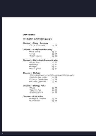 8
CONTENTS
Introduction & Methodology pg 13
Chapter 1 - Stage 1 Summary
	 • Stage 1 Summary 		 pg 16
Chapter 2 - Competitor Marketing
	 • River Island  	 	 pg 21
	 • ASOS 	 	 	 pg 23
	 • Ralph Lauren 	 	 pg 25
Chapter 3 - Marketing & Communication
	 • Objectives 		 	 pg 30
	 • Message 	 	 	 pg 31
	 • Budget 	 	 	 pg 31
	 • Focus group 	 	 pg 31
Chapter 4 - Strategy
	 • Marketing Improvements to existing materials pg 34
	 • Website style guide 	 pg 34
	 • Topman Generation 	 pg 38
	 • Model suggestions 	 pg 40
Chapter 5 - Strategy Part 2
	 • Music 	 	 	 pg 44
	 • Topman Plus 	 	 pg 50
	 • Collaborations 	 	 pg 54
Chapter 6 - Conclusion
	 • Budget & Timeline  	 pg 66
	 • Conclusion  	 	 pg 68
 