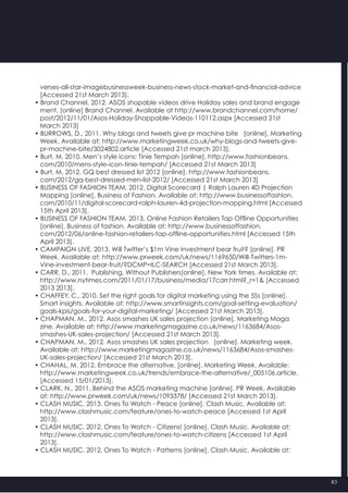 83
   verses-all-star-imagebusinessweek-business-news-stock-market-and-financial-advice
   [Accessed 21st March 2013].
• Brand Channel, 2012. ASOS shopable videos drive Holiday sales and brand engage
   ment. [online] Brand Channel. Available at http://www.brandchannel.com/home/
   post/2012/11/01/Asos-Holiday-Shoppable-Videos-110112.aspx [Accessed 21st
   March 2013]
• BURROWS, D., 2011. Why blogs and tweets give pr machine bite   [online]. Marketing
   Week. Available at: http://www.marketingweek.co.uk/why-blogs-and-tweets-give-
   pr-machine-bite/3024802.article [Accessed 21st march 2013].
• Burt, M, 2010. Men’s style icons: Tinie Tempah [online]. http://www.fashionbeans.
   com/2010/mens-style-icon-tinie-tempah/ [Accessed 21st March 2013]
• Burt, M, 2012. GQ best dressed list 2012 [online]. http://www.fashionbeans.
   com/2012/gq-best-dressed-men-list-2012/ [Accessed 21st March 2013]
• BUSINESS OF FASHION TEAM, 2012. Digital Scorecard | Ralph Lauren 4D Projection
   Mapping [online]. Business of Fashion. Available at: http://www.businessoffashion.
   com/2010/11/digital-scorecard-ralph-lauren-4d-projection-mapping.html [Accessed
   15th April 2013].
• BUSINESS OF FASHION TEAM, 2013. Online Fashion Retailers Tap Offline Opportunities   
   [online]. Business of fashion. Available at: http://www.businessoffashion.
   com/2012/06/online-fashion-retailers-tap-offline-opportunities.html [Accessed 15th
   April 2013].
• CAMPAIGN LIVE, 2013. Will Twitter’s $1m Vine investment bear fruit? [online]. PR
   Week. Available at: http://www.prweek.com/uk/news/1169650/Will-Twitters-1m-
   Vine-investment-bear-fruit/?DCMP=ILC-SEARCH [Accessed 21st March 2013].
• CARR, D., 2011.  Publishing, Without Publishers[online]. New York times. Available at:
   http://www.nytimes.com/2011/01/17/business/media/17carr.html?_r=1& [Accessed
   2013 2013].
• CHAFFEY, C., 2010. Set the right goals for digital marketing using the 5Ss [online].
   Smart insights. Available at: http://www.smartinsights.com/goal-setting-evaluation/
   goals-kpis/goals-for-your-digital-marketing/ [Accessed 21st March 2013].
• CHAPMAN, M., 2012. Asos smashes UK sales projection [online]. Marketing Maga
   zine. Available at: http://www.marketingmagazine.co.uk/news/1163684/Asos-
   smashes-UK-sales-projection/ [Accessed 21st March 2013].
• CHAPMAN, M., 2012. Asos smashes UK sales projection   [online]. Marketing week.
   Available at: http://www.marketingmagazine.co.uk/news/1163684/Asos-smashes-   
   UK-sales-projection/ [Accessed 21st March 2013].
• CHAHAL, M. 2012. Embrace the alternative. [online]. Marketing Week. Available:
   http://www.marketingweek.co.uk/trends/embrace-the-alternative/_005106.article.
   [Accessed 15/01/2013].
• CLARK, N., 2011. Behind the ASOS marketing machine [online]. PR Week. Available
   at: http://www.prweek.com/uk/news/1093378/ [Accessed 21st March 2013].
• CLASH MUSIC, 2013. Ones To Watch - Peace [online]. Clash Music. Available at:
   http://www.clashmusic.com/feature/ones-to-watch-peace [Accessed 1st April
   2013].
• CLASH MUSIC, 2012. Ones To Watch - Citizens! [online]. Clash Music. Available at:
   http://www.clashmusic.com/feature/ones-to-watch-citizens [Accessed 1st April
   2013].
• CLASH MUSIC, 2012. Ones To Watch - Patterns [online]. Clash Music. Available at:
 