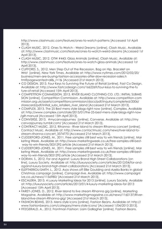 84
   http://www.clashmusic.com/feature/ones-to-watch-patterns [Accessed 1st April
   2013].
• CLASH MUSIC, 2012. Ones To Watch - Weird Dreams [online]. Clash Music. Available
   at: http://www.clashmusic.com/feature/ones-to-watch-weird-dreams [Accessed 1st
   April 2013].
• CLASH MUSIC, 2012. OTW #443: Glass Animals [online]. Clash Music. Available at:
   http://www.clashmusic.com/feature/ones-to-watch-glass-animals [Accessed 1st   
   April 2013].
• CLIFFORD, S., 2012. Men Step Out of the Recession, Bag on Hip, Bracelet on
   Wrist  [online]. New York Times. Available at: http://www.nytimes.com/2012/02/20/
   business/men-are-buying-fashion-accessories-after-slow-recession-sales.h
   tml?pagewanted=all&_r=1& [Accessed 21st March 2013].
• CO DESIGN, 2013. Four Keys to Surviving the Future of Retail [online]. Fast Co Design.
   Available at: http://www.fastcodesign.com/1662269/four-keys-to-surviving-the-fu
   ture-of-retail [Accessed 15th April 2013].
• COMPETITION COMMISSION, 2013. RIVER ISLAND CLOTHING CO. LTD.: INITIAL SUBMIS
   SION [online]. Competition Commission. Available at: http://www.competition-com
   mission.org.uk/assets/competitioncommission/docs/pdf/inquiry/completed/2006/
   storecard/pdf/initial_subs_retailers_river_island [Accessed 21st March 2013].
• COMPLEX, 2013. The 25 Best mens style blogs right now [online]. Complex. Available
   at: http://www.complex.com/style/2013/01/the-25-best-mens-style-blogs-right-now
  /gilt-manual [Accessed 15th April 2013].
• CONVERSE, 2013.  #mycanvasjourney  [online]. Converse. Available at: http://my
   canvasjourney.tumblr.com/ [Accessed 21st March 2013].
• CONTRACT MUSIC, 2012. Rihanna - River Island to stream Rihanna concert [online].
   Contract Music. Available at: http://www.contactmusic.com/news/river-island-to-
   stream-rihanna-concert_3374770 [Accessed 21st March 2013].
• CUDDEFORD-JONES, M., 2011. Free samples still best way to win friends [online]. Mar
   keting Week. Available at: http://www.marketingweek.co.uk/free-samples-still-best-
    way-to-win-friends/3031292.article [Accessed 21st March 2013].
• CUDDEFORD-JONES, M., 2011. Free samples still best way to win friends [online]. Mar
   keting Week. Available at: http://www.marketingweek.co.uk/free-samples-still-best-
   way-to-win-friends/3031292.article [Accessed 21st March 2013].
• DORAN, S., 2012. For and Against: Luxury Brand High Street Collaborations [on
   line]. Luxury Society. Available at: http://luxurysociety.com/articles/2012/04/for-and-
   against-luxury-brand-high-street-collaborations [Accessed 21st March 2013].
• ELEFTHERIOU-SMITH, L., 2012. Asos shows off Ellie Goulding and Azelia Banks in global
   Christmas campaign [online]. Campaign live. Available at: http://www.campaignl
   ive.co.uk/news/1156980/ [Accessed 21st March 2013].
• ESCALERA, 2013. 4 Luxury Marketing Ideas for 2013 [online]. Luxury Society. Available
   at: http://luxurysociety.com/articles/2013/01/4-luxury-marketing-ideas-for-2013
   [Accessed 15th April 2013].
• FAREY-JONES, D., 2012. River Island to live stream Rihanna gig [online]. Marketing
   Magazine. Available at: http://www.marketingmagazine.co.uk/news/1160137/River-
   Island-live-stream-Rihanna-gig/ [Accessed 21st March 2013].
• FASHION BEANS, 2013. Mens style icons [online]. Fashion Beans. Available at: http://
   www.fashionbeans.com/category/mens-style-icons/ [Accessed 1/04/2013 2013].
• FITZGERALD, A., 2012. Frontman Fashion: Liam Gallagher [online]. Fashion Beans.
 