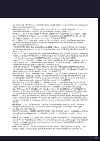85
   Available at: http://www.fashionbeans.com/2012/front-man-fashion-liam-gallagher/
   [Accessed 1st April 2013].
• Graze our field, 2011. The urban Tour [online]. Graze our field. Available at: http://
   www.grazeourfield.com/asos/urbantour/ [Accessed 21st March]
• HARDY, T., 2013. A new breed in fashion collaborations [online]. Contagious Maga
   zine. Available at: http://www.contagiousmagazine.com/2010/07/a_new_breed_
   of_fashion_collaborations.php [Accessed 21st March 2013].
• HYPE BEAST, 2011. Subcrew x New Era EK Interview [online]. Hype Beast. Available
   at: http://hypebeast.com/2011/6/subcrew-x-new-era-ek-interview?_locale=en
   [Accessed 21st March 2013].
•  INTERBRAND, 2012. Best global brands 2012  Adidas [online]. Interbarnd. Available
   at: http://www.interbrand.com/en/best-global-brands/2012/adidas [Accessed 21st
   March 2013].
• JOSEPH, S., 2012. Brands to place greater marketing focus on PR [online]. Marketing
   Week. Available at: http://www.marketingweek.co.uk/news/brands-to-place-great
    er-marketing-focus-on-pr/4002877.article [Accessed 21st march 2013].
• Jones,D, 2012. River Island to live stream Rhianna Gig [online]. Marketing Magazine.
    Available at: http://www.marketingmagazine.co.uk/article/1160137/River-Island-l
   ive-stream-Rihanna-gig [Accessed 21st March 2013].
• JOYNLONDON, 2013. BURBERRY AND THE RISKS OF FASHION IMMEDIACY [online].
   JoynLondon. Available at: http://www.joynlondon.com/2011/07/burberry-and-the-r
   isks-of-fashion-immediacy/ [Accessed 15th April 2013].
• KANSARA, V., 2013. The Long View | Sramana Mitra on Web 3.0 and the Science of
   Personalised Shopping [online]. Business of Fashion. Available at: http://www.busi
   nessoffashion.com/2011/03/the-long-view-sramana-mitra-on-web-3-0-and-the-sc
   ience-of-personalised-shopping.html [Accessed 15th April 2013].
• KANSARA, V., 2013. Retail Recon | Burberry’s Bet on Retail Entertainment [online].
   Business of Fashion. Available at: http://www.businessoffashion.com/2012/09/retail-
   recon-burberrys-bet-on-retail-entertainment.html [Accessed 15th April 2013].
• KANSARA, V., 2013. Retail Recon | Burberry’s Bet on Retail Entertainment [online].
   Business of Fashion. Available at: http://www.businessoffashion.com/2012/09/retail-
   recon-burberrys-bet-on-retail-entertainment.html [Accessed 15th April 2013].
• KELLY, N., 2011. 3 Rewards and 3 Risks of Making Customers Brand Ambassadors [onl
   ine]. Social media examiner. Available at: http://www.socialmediaexaminer.com/3-r
  ewards-and-3-risks-of-making-customers-brand-ambassadors/ [Accessed 21st March
   2013].
• KORSAH, K., 2011. INSPIRATION / IMITATION IN SPORTS BRANDS [online]. The value
   engineers. Available at: http://www.thevalueengineers.com/tag/adidas/ [Ac
   cessed 21st March 2013].
• LIBERTY, unknown. LIBERTY LOYALTY CARD: FAQS [online]. Liberty. Available at: http://
   www.liberty.co.uk/loyaltycardoffers1/article/fcp-content [Accessed 21st March  
   2013].
• MARKETING WEEK, 2012. How viral video could do more than a TV ad [online]. Mar
  keting Week. Available at: http://www.marketingweek.co.uk/strategies-and-tactics/
  digital-strategy/how-viral-video-could-do-more-than-a-tv-ad/4000631.article [Ac
  cessed 4th April 2013].
• MARSHALL, R., 2012. adidas Originals Introduces the “All Originals Represent” Cam
   paign Video [online]. Hype beast. Available at: http://hypebeast.com/2012/7/
 