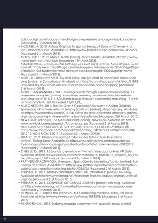 86
   adidas-originals-introduces-the-all-originals-represent-campaign-video?_locale=en
   [Accessed 21st March 2013].
• MCCABE, M., 2010. Adidas Originals to sponsor Being...N-Dubz on Channel 4 [on
   line]. Brand Republic. Available at: http://www.brandrepublic.com/news/1007467/
   [Accessed 21st March 2013].
• MEN’S HEALTH, 2013. Men’s Health [online]. Men’s Health. Available at: http://www.
   menshealth.com/techlust/ [Accessed 15th April 2013].
• MISS SELFRIDGE, unknown. Miss Selfridge Account card [online]. Miss Selfridge. Avail
   able at: http://www.missselfridge.com/webapp/wcs/stores/servlet/StaticPageDispla
   y?storeId=12554&identifier=ms2-account-card&catalogId=33055&geoip=home
   [Accessed 21st March 2013].
• MOTH, D., 2013. How ASOS, Sky and Schuh use live chat to personalise online shop
   ping [online]. e Consultancy. Available at: http://econsultancy.com/uk/blog/61813-
   how-asos-sky-and-schuh-use-live-chat-to-personalise-online-shopping [Accessed
   21st March 2013].
• MORE THAN BRANDING. 2011. Building brands through experiential marketing: 11
   awesome examples. [online]. More than branding. Available: http://morethan
   branding. com/_011/11/_8/building-brands-through-experiential-marketing-11-awe
   some-examples/. Last accessed 15/01/_01_.
• MUISC NERDERY, 2011. The Do-Over + Coachella After party + Adidas Originals
   Sponsoring = I’m there with my Jeremy Scotts on. [online]. Music Nerdery. Available
   at: http://musicnerdery.com/2011/04/14/the-do-over-coachella-afterparty-adidas-
   originals-sponsoring-im-there-with-my-jeremy-scotts-on/ [Accessed 21st March 2013].
• NEW LOOK, unknown. The New look card [online]. New Look. Available at: http://
   www.newlook.com/campaign/7/campaign.jsp [Accessed 21st March 2013].
• NEW LOOK ON FACEBOOK, 2013. New Look [online]. Facebook. Available at:
   https://www.facebook.com/newlookfashion/app_134980793305968?intcam=INT-
   2012-13-WK44-MCM-Z-0011 [Accessed 21st March 2013].
• NIKA, C., 2013. Rihanna Designing Collection for British Chain River Island
   [online]. Rolling Sone. Available at: http://www.rollingstone.com/music/blogs/
   thread-count/rihanna-designing-collection-for-british-chain-river-island-20120717
   [Accessed 21st March 2013].
• O’REILLY, Q., 2013. 15 brands to emulate on Twitter’s Vine app [online]. PR Daily.
   Available at: http://www.prdaily.com/Main/Articles/15_brands_to_emulate_on_Twit
   ters_Vine_app_13916.aspx# [Accessed 21st March 2013].
• PARTNERSHIP ACTIVATION, Unknown.  Sports Guerilla Marketing Tactics  [online]. Part
   nership activation. Available at: http://www.partnershipactivation.com/activation-
   gallery/sports-guerilla-marketing-tactics/1336725 [Accessed 21st March 2013].
• PERRIAM, K., 2013. ADIDAS ORIGINALS ‘UNITE ALL ORIGINALS’ [online]. Mix Mag.
   Available at: http://www.mixmag.net/tech/tech-features/adidas-originals-unite-all-
   originals [Accessed 21st March 2013].
• PERRIAM, K., 2013. CONVERSE: MY CANVAS JOURNEY [online]. Mix Mag. Available
   at: http://www.mixmag.net/fashion/fashion-news/converse-my-canvas-journey
   [Accessed 21st March 2013].
• PR Week, 2011. Behind the scenes at ASOS marketing machine[online] PR Week.
   Available at: http://www.prweek.com/uk/news/1093378/ [Accessed 21st March
   2013].
• PILKINGTON, A., 2013. Burberry engage consumers with acoustic music project
 