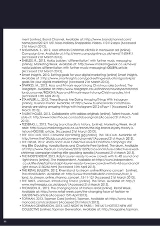 88
   ment [online]. Brand Channel. Available at: http://www.brandchannel.com/
   home/post/2012/11/01/Asos-Holiday-Shoppable-Videos-110112.aspx [Accessed
   21st March 2013].
• SHEARMAN, S., 2012. Asos attacks Christmas clichés in menswear ad [online].
   Campaign Live. Available at: http://www.campaignlive.co.uk/news/1160441/
   [Accessed 21st March 2013].
• SHIELDS, R., 2013. Nokia bolsters ‘differentiation’ with further music messaging
   [online]. Marketing Week. Available at: http://www.marketingweek.co.uk/news/
   nokia-bolsters-differentiation-with-further-music-messaging/4005896.article
   [Accessed 21st March 2013].
• Smart Insights, 2010. Setting goals for your digital marketing [online] Smart insights.
   Available at : http://www.smartinsights.com/goal-setting-evaluation/goals-kpis/
   goals-for-your-digital-marketing/ [Accessed 21st March 2013].
• SPARKES, M., 2013. Asos and Primark report strong Christmas sales [online]. The
   Telegraph. Available at: http://www.telegraph.co.uk/finance/newsbysector/retai
   landconsumer/9024341/Asos-and-Primark-report-strong-Christmas-sales.html
   [Accessed 15th April 2013].
• STAMPLER, L., 2012. These Brands Are Doing Amazing Things With Instagram
   [online]. Business Insider. Available at: http://www.businessinsider.com/these-
   brands-are-doing-amazing-things-with-instagram-2012-6?op=1 [Accessed 21st
   March 2013].
• TALENT HOUSE, 2013. Collaborate with adidas originals [online]. Talent house. Avail
  able at: http://www.talenthouse.com/adidas-originals [Accessed 21st March
  2013].
• TESSERAS, L. 2013. The big brand loyalty is history. [online]. Marketing Week. Avail
   able: http://www.marketingweek.co.uk/trends/the-big-brand-loyalty-theory-is-
   history/4005188. article. [Accessed 21st March 2013].
• THE 100 CLUB, 2012. Converse Upcoming gig [online]. The 100 Club. Available at:
   http://www.the100club.co.uk/converse-channel/ [Accessed 21st March 2013].
• THE DRUM, 2012. ASOS and Future Collective reveal Christmas campaign star
   ring Ellie Goulding, Azealia Banks and Charlotte Free [online]. The drum. Available
   at: http://www.thedrum.com/news/2012/10/29/asos-and-future-collective-reveal-
  christmas-campaign-starring-ellie-goulding-azealia [Accessed 21st March 2013].
• THE INDEPENDENT, 2013. Ralph Lauren ready to wow crowds with its 4D sound and
    light shows [online]. The Independent. Available at: http://www.independent.
    co.uk/life-style/fashion/ralph-lauren-ready-to-wow-crowds-with-its-4d-sound-and-l
    ight-shows-2130266.html [Accessed 15th April 2013].
• THE RETAIL BULLETIN, 2012. River Island to stream online Rihanna concert   [online].
   The retail Bulletin. Available at: http://www.theretailbulletin.com/news/river_is
   land_to_stream_online_rihanna_concert_15-11-12/ [Accessed 21st March 2013].
• THE TIMES, unknown. Introducing Times+ [online]. The Times. Available at: http://
   www.mytimesplus.co.uk/about/ [Accessed 21st March 2013].
• THOMSON, R., 2012. The changing face of fashion retail [online]. Retail Week.
   Available at: http://www.retail-week.com/the-changing-face-of-fashion-re
   tail/5037465.article [Accessed 15th April 2013].
• TOPMAN, 2013. Topman Card [online]. Topman. Available at: http://www.top
   mancard.com/cards/en/ [Accessed 21st March 2013].
• TOPMAN GENERATION, 2013. LAST NIGHT IN PARIS – THE UK’S HOTTEST NEW ART
   COLLECTIVE [online]. Topman Generation. Available at: http://magazine.topman.
 