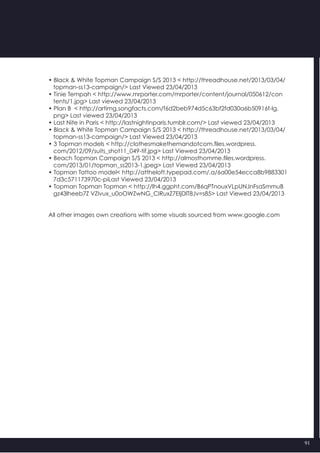 91
• Black & White Topman Campaign S/S 2013 < http://threadhouse.net/2013/03/04/    
   topman-ss13-campaign/> Last Viewed 23/04/2013
• Tinie Tempah < http://www.mrporter.com/mrporter/content/journal/050612/con
   tents/1.jpg> Last viewed 23/04/2013
• Plan B  < http://artimg.songfacts.com/f6d2beb974d5c63bf2fd030a6b50916f-lg.
   png> Last viewed 23/04/2013
• Last Nite in Paris < http://lastnightinparis.tumblr.com/> Last viewed 23/04/2013
• Black & White Topman Campaign S/S 2013 < http://threadhouse.net/2013/03/04/
   topman-ss13-campaign/> Last Viewed 23/04/2013
• 3 Topman models < http://clothesmakethemandotcom.files.wordpress.
   com/2012/09/suits_shot11_049-tif.jpg> Last Viewed 23/04/2013
• Beach Topman Campaign S/S 2013 < http://almosthomme.files.wordpress.
   com/2013/01/topman_ss2013-1.jpeg> Last Viewed 23/04/2013
• Topman Tattoo model< http://attheloft.typepad.com/.a/6a00e54ecca8b9883301
   7d3c571173970c-piLast Viewed 23/04/2013
• Topman Topman Topman < http://lh4.ggpht.com/B6qPTnouxVLpUNJnFsaSmmuB
   gz43lheeb7Z VZIvux_u0oOWZwNG_CIRuxZ7EIjDlT8Jv=s85> Last Viewed 23/04/2013
All other images own creations with some visuals sourced from www.google.com
 