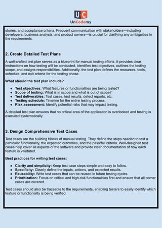 stories, and acceptance criteria. Frequent communication with stakeholders—including
developers, business analysts, and product owners—is crucial for clarifying any ambiguities in
the requirements.
2. Create Detailed Test Plans
A well-crafted test plan serves as a blueprint for manual testing efforts. It provides clear
instructions on how testing will be conducted, identifies test objectives, outlines the testing
scope, and assigns responsibilities. Additionally, the test plan defines the resources, tools,
schedule, and exit criteria for the testing phase.
What should the test plan include?
●​ Test objectives: What features or functionalities are being tested?
●​ Scope of testing: What is in scope and what is out of scope?
●​ Test deliverables: Test cases, test results, defect reports, etc.
●​ Testing schedule: Timeline for the entire testing process.
●​ Risk assessment: Identify potential risks that may impact testing.
A detailed test plan ensures that no critical area of the application is overlooked and testing is
executed systematically.
3. Design Comprehensive Test Cases
Test cases are the building blocks of manual testing. They define the steps needed to test a
particular functionality, the expected outcomes, and the pass/fail criteria. Well-designed test
cases help cover all aspects of the software and provide clear documentation of how each
feature is validated.
Best practices for writing test cases:
●​ Clarity and simplicity: Keep test case steps simple and easy to follow.
●​ Specificity: Clearly define the inputs, actions, and expected results.
●​ Reusability: Write test cases that can be reused in future testing cycles.
●​ Prioritization: Focus on critical and high-risk functionalities first and ensure that all corner
cases are covered.
Test cases should also be traceable to the requirements, enabling testers to easily identify which
feature or functionality is being verified.
 