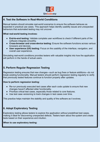 4. Test the Software in Real-World Conditions
Manual testers should simulate real-world scenarios to ensure the software behaves as
expected in practical use cases. This approach helps identify usability issues and unexpected
behaviors that automated testing may not uncover.
What real-world testing involves:
●​ End-to-end testing: Validate complete user workflows to check if different parts of the
software integrate smoothly.
●​ Cross-browser and cross-device testing: Ensure the software functions across various
browsers and devices.
●​ User experience (UX) testing: Focus on the usability of the interface, navigation, and
overall user experience.
Simulating real-world conditions provides testers with valuable insights into how the application
will perform in the hands of actual users.
5. Perform Regular Regression Testing
Regression testing ensures that new changes—such as bug fixes or feature additions—do not
break existing functionality. Manual testers should perform regression testing regularly to verify
that previously tested features continue to function properly after updates.
How to perform regression testing:
●​ Re-run previously executed test cases after each code update to ensure that new
changes haven't affected older functionality.
●​ Prioritize critical test cases, especially those related to core features.
●​ Use test case versioning to track changes in test cases over time.
This practice helps maintain the stability and quality of the software as it evolves.
6. Adopt Exploratory Testing
Exploratory testing allows testers to explore the application without predefined test cases,
making it ideal for discovering unexpected defects. Testers learn about the system and create
tests based on their experience and intuition.
When to use exploratory testing:
 