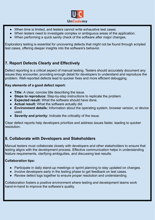 ●​ When time is limited, and testers cannot write exhaustive test cases.
●​ When testers need to investigate complex or ambiguous areas of the application.
●​ When performing a quick sanity check of the software after major changes.
Exploratory testing is essential for uncovering defects that might not be found through scripted
test cases, offering deeper insights into the software's behavior.
7. Report Defects Clearly and Effectively
Defect reporting is a critical aspect of manual testing. Testers should accurately document any
issues they encounter, providing enough detail for developers to understand and reproduce the
problem. Well-reported defects lead to quicker fixes and more efficient debugging.
Key elements of a good defect report:
●​ Title: A clear, concise title describing the issue.
●​ Steps to reproduce: Step-by-step instructions to replicate the problem.
●​ Expected result: What the software should have done.
●​ Actual result: What the software actually did.
●​ Environment details: Information about the operating system, browser version, or device
used.
●​ Severity and priority: Indicate the criticality of the issue.
Clear defect reports help developers prioritize and address issues faster, leading to quicker
resolution.​
8. Collaborate with Developers and Stakeholders
Manual testers must collaborate closely with developers and other stakeholders to ensure that
testing aligns with the development process. Effective communication helps in understanding
feature requirements, clarifying ambiguities, and discussing test results.
Collaboration tips:
●​ Participate in daily stand-up meetings or sprint planning to stay updated on changes.
●​ Involve developers early in the testing phase to get feedback on test cases.
●​ Review defect logs together to ensure proper resolution and understanding.
Collaboration fosters a positive environment where testing and development teams work
hand-in-hand to improve the software’s quality.
 