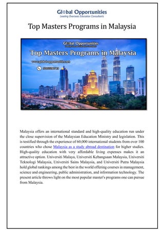 Top Masters Programs in Malaysia
Malaysia offers an international standard and high-quality education run under
the close supervision of the Malaysian Education Ministry and legislation. This
is testified through the experience of 60,000 international students from over 100
countries who chose Malaysia as a study abroad destination for higher studies.
High-quality education with very affordable living expenses makes it an
attractive option. Universiti Malaya, Universiti Kebangsaan Malaysia, Universiti
Teknologi Malaysia, Universiti Sains Malaysia, and Universiti Putra Malaysia
hold global rankings among the best in the world offering courses in management,
science and engineering, public administration, and information technology. The
present article throws light on the most popular master's programs one can pursue
from Malaysia.
 