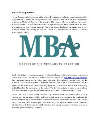 Top MBA College in India
For any business or for any managerial positions the managerial skills and entrepreneurial skill is
very important to handle and manage the challenges. One can get these skills by pursuing higher
education in Master of Business Administration. The students who are completed their degree
will consider MBA as the first of choice for the higher education. More opportunities make this
as promising course to pursue a career. This is one factor that boosts the institutions to give
education on MBA by opening the door for students. It is important for the students to look for
best college for MBA.
Day by day India is becoming the master of education because of the national and international
reputed institutions. City Group of Institutions is one among the Top MBA College in India.
The importance given for the value based education. This helps to provide quality in the
education. The education system is regularly reviewed and adapts new technologies into the
system for the better service in the teaching department. The subject content will be regularly
updated based on the requirement of the society. The development and progress in the academic
field makes students to gain the sufficient knowledge as per to the corporate expectations.
Students first need to choose institutions like City Group of Institutions because it will guide in
the right way for one’s career. They will look into all round development of the candidates. To
make students ability to handle the real scenarios of the industry they will organize activities like
career counseling, professional expert talks, personality development, industrial visits and other
activities that will help them to build potential. The regular trainings will guide towards in
becoming qualified future professional.
 