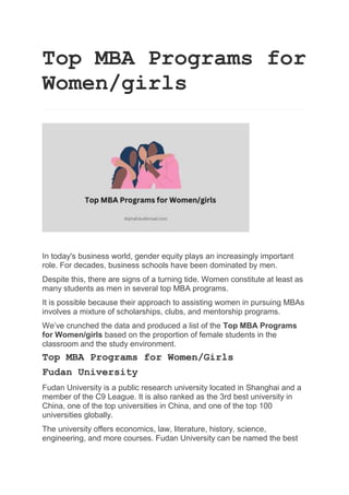 Top MBA Programs for
Women/girls
In today's business world, gender equity plays an increasingly important
role. For decades, business schools have been dominated by men.
Despite this, there are signs of a turning tide. Women constitute at least as
many students as men in several top MBA programs.
It is possible because their approach to assisting women in pursuing MBAs
involves a mixture of scholarships, clubs, and mentorship programs.
We’ve crunched the data and produced a list of the Top MBA Programs
for Women/girls based on the proportion of female students in the
classroom and the study environment.
Top MBA Programs for Women/Girls
Fudan University
Fudan University is a public research university located in Shanghai and a
member of the C9 League. It is also ranked as the 3rd best university in
China, one of the top universities in China, and one of the top 100
universities globally.
The university offers economics, law, literature, history, science,
engineering, and more courses. Fudan University can be named the best
 