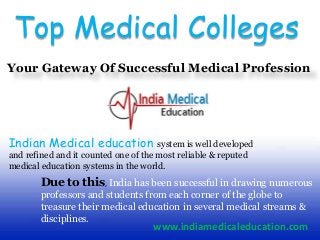 Top Medical Colleges
Your Gateway Of Successful Medical Profession
Indian Medical education system is well developed
and refined and it counted one of the most reliable & reputed
medical education systems in the world.
Due to this, India has been successful in drawing numerous
professors and students from each corner of the globe to
treasure their medical education in several medical streams &
disciplines.
www.indiamedicaleducation.com
 