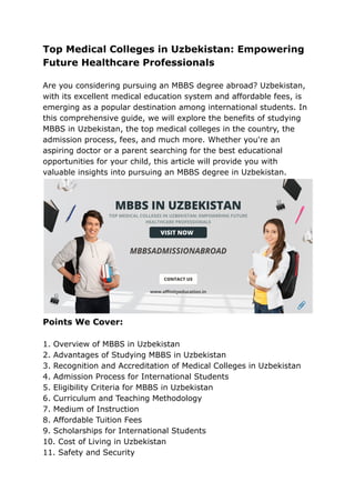 Top Medical Colleges in Uzbekistan: Empowering
Future Healthcare Professionals
Are you considering pursuing an MBBS degree abroad? Uzbekistan,
with its excellent medical education system and affordable fees, is
emerging as a popular destination among international students. In
this comprehensive guide, we will explore the benefits of studying
MBBS in Uzbekistan, the top medical colleges in the country, the
admission process, fees, and much more. Whether you're an
aspiring doctor or a parent searching for the best educational
opportunities for your child, this article will provide you with
valuable insights into pursuing an MBBS degree in Uzbekistan.
Points We Cover:
1. Overview of MBBS in Uzbekistan
2. Advantages of Studying MBBS in Uzbekistan
3. Recognition and Accreditation of Medical Colleges in Uzbekistan
4. Admission Process for International Students
5. Eligibility Criteria for MBBS in Uzbekistan
6. Curriculum and Teaching Methodology
7. Medium of Instruction
8. Affordable Tuition Fees
9. Scholarships for International Students
10. Cost of Living in Uzbekistan
11. Safety and Security
 