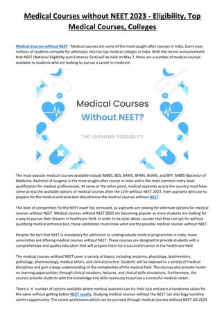 Medical Courses without NEET 2023 - Eligibility, Top
Medical Courses, Colleges
Medical Courses without NEET - Medical courses are some of the most sought-after courses in India. Every year,
millions of students compete for admission into the top medical colleges in India. With the recent announcement
that NEET (National Eligibility cum Entrance Test) will be held on May 7, there are a number of medical courses
available to students who are looking to pursue a career in medicine.
The most popular medical courses available include MBBS, BDS, BAMS, BHMS, BUMS, and BPT. MBBS (Bachelor of
Medicine, Bachelor of Surgery) is the most sought-after course in India and is the most common entry-level
qualification for medical professionals. At some or the other point, medical aspirants across the country must have
come across the available options of medical courses after the 12th without NEET 2023. Even aspirants who use to
prepare for the medical entrance test should know the medical courses without NEET.
The level of competition for the NEET exam has increased, so aspirants are looking for alternate options for medical
courses without NEET. Medical courses without NEET 2023 are becoming popular as more students are looking for
a way to pursue their dreams in healthcare field. In order to be clear about courses that they can opt for without
qualifying medical entrance test, these candidates must know what are the possible medical courses without NEET.
Despite the fact that NEET is mandatory for admission to undergraduate medical programmes in India, many
universities are offering medical courses without NEET. These courses are designed to provide students with a
comprehensive and quality education that will prepare them for a successful career in the healthcare field.
The medical courses without NEET cover a variety of topics, including anatomy, physiology, biochemistry,
pathology, pharmacology, medical ethics, and clinical practice. Students will be exposed to a variety of medical
disciplines and gain a deep understanding of the complexities of the medical field. The courses also provide hands-
on learning opportunities through clinical rotations, lectures, and clinical skills simulations. Furthermore, the
courses provide students with the knowledge and skills necessary to pursue a successful medical career.
There is 'n' number of options available where medical aspirants can try their luck and earn a handsome salary for
the same without getting better NEET results. Studying medical courses without the NEET can also bags lucrative
careers opportunity. The career professions which can be pursued through medical courses without NEET UG 2023
 
