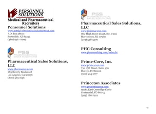 Personnel Solutions
www.hstrial-personnelsolu.homestead.com
P.O. Box 28610
Scottsdale, AZ 85255
(480) 946 - 0999
Pharmaceutical Sales Solutions,
LLC
www.pharmaexecs.com
285 Beverly Boulevard
Los Angeles, CA 90036
(800) 563-1646
Pharmaceutical Sales Solutions,
LLC
www.pharmaexecs.com
One High Street Court, Ste. #202
Morristown, NJ 07960
(973) 538-5500
PHC Consulting
www.phcconsulting.com/index.ht
Prime-Core, Inc.
www.prime-core.com
730 17th Street, Suite 370
Denver, CO 80202
(720) 904-1777
Princeton Associates
www.princetonassoc.com
15985 East Crestridge Circle
Centennial, CO 80015
(303) 766-7222
10
 
