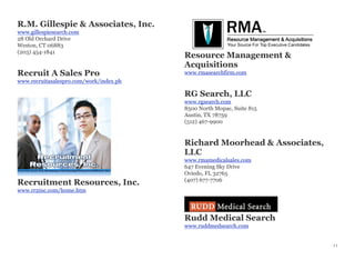 R.M. Gillespie & Associates, Inc.
www.gillespiesearch.com
28 Old Orchard Drive
Weston, CT 06883
(203) 454-1841
Recruit A Sales Pro
www.recruitasalespro.com/work/index.ph
Recruitment Resources, Inc.
www.rr2inc.com/home.htm
Resource Management &
Acquisitions
www.rmasearchfirm.com
RG Search, LLC
www.rgsearch.com
8500 North Mopac, Suite 815
Austin, TX 78759
(512) 467-9900
Richard Moorhead & Associates,
LLC
www.rmamedicalsales.com
647 Evening Sky Drive
Oviedo, FL 32765
(407) 677-7706
Rudd Medical Search
www.ruddmedsearch.com
11
 