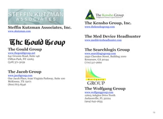 Steffin Kutzman Associates, Inc.
www.skutzman.com
The Gould Group
www.thegouldgroup.net
641 Grooms Road, Suite 146
Clifton Park, NY 12065
(518) 371-3039
The Jacob Group
www.jacobgroup.com
One Jacob Place, 6190 Virginia Parkway, Suite 100
McKinney, TX 75071
(800) 875-8546
The Kensho Group, Inc.
www.thekenshogroup.com
The Med Device Headhunter
www.meddeviceheadhunter.com
The Searchlogix Group
www.searchlogixgroup.com
2950 Cherokee Street, Building 1000
Kennesaw, GA 30144
(770) 517-2660
The Wolfgang Group
www.wolfganggroup.com
12605 Ashglen Drive North
Jacksonville, FL 32224
(904) 642-2635
13
 