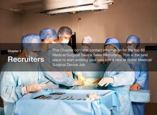 Chapter 1
Recruiters
This Chapter contains contact information for the top 80
Medical/Surgical Device Sales Recruiters. This is the best
place to start working your way into a new or better Medical/
Surgical Device Job
 