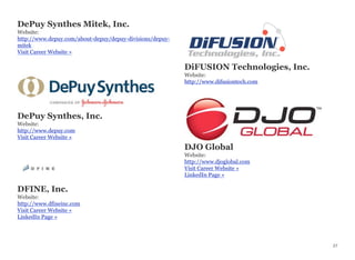 DePuy Synthes Mitek, Inc.
Website:
http://www.depuy.com/about-depuy/depuy-divisions/depuy-
mitek
Visit Career Website »
DePuy Synthes, Inc.
Website:
http://www.depuy.com
Visit Career Website »
DFINE, Inc.
Website:
http://www.dfineinc.com
Visit Career Website »
LinkedIn Page »
DiFUSION Technologies, Inc.
Website:
http://www.difusiontech.com
DJO Global
Website:
http://www.djoglobal.com
Visit Career Website »
LinkedIn Page »
27
 