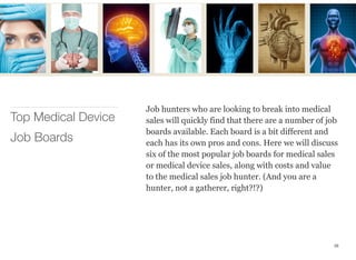 Job hunters who are looking to break into medical
sales will quickly find that there are a number of job
boards available. Each board is a bit different and
each has its own pros and cons. Here we will discuss
six of the most popular job boards for medical sales
or medical device sales, along with costs and value
to the medical sales job hunter. (And you are a
hunter, not a gatherer, right?!?)
Top Medical Device
Job Boards
38
 
