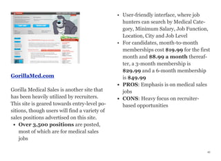 GorillaMed.com
Gorilla Medical Sales is another site that
has been heavily utilized by recruiters.
This site is geared towards entry-level po-
sitions, though users will find a variety of
sales positions advertised on this site.
• Over 3,500 positions are posted,
most of which are for medical sales
jobs
• User-friendly interface, where job
hunters can search by Medical Cate-
gory, Minimum Salary, Job Function,
Location, City and Job Level
• For candidates, month-to-month
memberships cost $19.99 for the first
month and $8.99 a month thereaf-
ter, a 3-month membership is
$29.99 and a 6-month membership
is $49.99
• PROS: Emphasis is on medical sales
jobs
• CONS: Heavy focus on recruiter-
based opportunities
40
 
