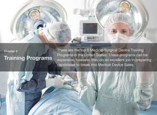 Chapter 4
Training Programs
These are the top 5 Medical/Surgical Device Training
Programs in the United States. These programs can be
expensive; however, they do an excellent job in preparing
candidates to break into Medical Device Sales
 