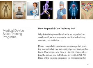 How Impactful Can Training Be?
Why is training considered to be an expedited or
accelerated path to success in medical sales? Just
consider the statistics . . .
Under normal circumstances, an average job post-
ing in medical device sales might garner 200 applica-
tions. That means you have a 1 in 200 chance of get-
ting the job, or one half of one percent (.50%). All
three of the training programs we recommend for
Medical Device
Sales Training
Programs
45
 