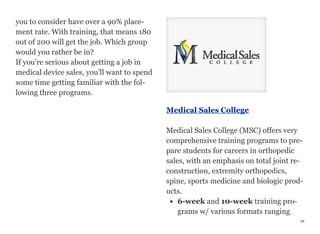 you to consider have over a 90% place-
ment rate. With training, that means 180
out of 200 will get the job. Which group
would you rather be in?
If you’re serious about getting a job in
medical device sales, you’ll want to spend
some time getting familiar with the fol-
lowing three programs.
Medical Sales College
Medical Sales College (MSC) offers very
comprehensive training programs to pre-
pare students for careers in orthopedic
sales, with an emphasis on total joint re-
construction, extremity orthopedics,
spine, sports medicine and biologic prod-
ucts.
• 6-week and 10-week training pro-
grams w/ various formats ranging
46
 