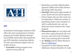 ATI
Arryhthmia Technologies Institute (ATI)
offers the most comprehensive training
program for Cardiac Rhythm Manage-
ment (CRM) and Cardiac Electrophysiol-
ogy (EP) education, preparing students
for sales and technical support roles of
cardiac devices.
• 8-month training program com-
pleted in Greenville, SC
• Specializes in Cardiac Rhythm Man-
agement (CRM) and Cardiac Electro-
physiology (EP) education
• $22,850 tuition plus eight months of
room, board and associated expenses
• Classes begin only one time each year
(in September); While the number of
graduating classes since inception in
1987 is undisclosed, over 400 stu-
dents have been trained in the “long”
program
• Placement rates are very high with
more than a 99% placement rate over
25 years, and with 100% of students
from 2013 receiving jobs in the field
• A+ Rating with the Better Business
Bureau (click here)
• Top players in this industry include
Medtronic, Boston Scientific, St. Jude
48
 