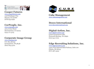 Cooper Futures
www.cooperfutures.com
2128 Monhegan Way
Smyrna, GA 30080
(678) 653-9290
CorPeople, Inc.
www.corpeople.com
2001 Union Street
San Francisco, CA 94123
(415) 771-3725
Corporate Image Group
www.corpimg.com
P.O. Box 381037
Germantown, TN 38138
(800) 823-5100
Cube Management
www.cubemanagement.com
Deeco International
www.deecointernational.com
Digital-Action, Inc.
www.digital-action.com
8 East Germantown Pike
Plymouth Meeting , PA 18462
(610) 941-0700
Edge Recruiting Solutions, Inc.
www.edgerecruiters.com
14301 First National Bank Parkway, Suite 100
Omaha, NE 68154
(877) 487-4293
 
4
 
