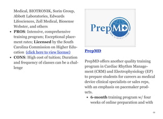 Medical, BIOTRONIK, Sorin Group,
Abbott Laboratories, Edwards
Lifesciences, Zoll Medical, Biosense
Webster, and others
• PROS: Intensive, comprehensive
training program; Exceptional place-
ment rates; Licensed by the South
Carolina Commission on Higher Edu-
cation  (click here to view license)
• CONS: High cost of tuition; Duration
and frequency of classes can be a chal-
lenge
PrepMD
PrepMD offers another quality training
program in Cardiac Rhythm Manage-
ment (CRM) and Electrophysiology (EP)
to prepare students for careers as medical
device clinical specialists or sales reps,
with an emphasis on pacemaker prod-
ucts.
• 6-month training program w/ four
weeks of online preparation and with
49
 