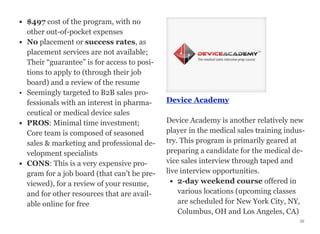 • $497 cost of the program, with no
other out-of-pocket expenses
• No placement or success rates, as
placement services are not available;
Their “guarantee” is for access to posi-
tions to apply to (through their job
board) and a review of the resume
• Seemingly targeted to B2B sales pro-
fessionals with an interest in pharma-
ceutical or medical device sales
• PROS: Minimal time investment;
Core team is composed of seasoned
sales & marketing and professional de-
velopment specialists
• CONS: This is a very expensive pro-
gram for a job board (that can’t be pre-
viewed), for a review of your resume,
and for other resources that are avail-
able online for free
Device Academy
Device Academy is another relatively new
player in the medical sales training indus-
try. This program is primarily geared at
preparing a candidate for the medical de-
vice sales interview through taped and
live interview opportunities.
• 2-day weekend course offered in
various locations (upcoming classes
are scheduled for New York City, NY,
Columbus, OH and Los Angeles, CA)
52
 