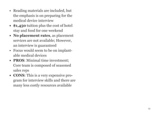 • Reading materials are included, but
the emphasis is on preparing for the
medical device interview
• $1,450 tuition plus the cost of hotel
stay and food for one weekend
• No placement rates, as placement
services are not available; However,
an interview is guaranteed
• Focus would seem to be on implant-
able medical devices
• PROS: Minimal time investment;
Core team is composed of seasoned
sales reps
• CONS: This is a very expensive pro-
gram for interview skills and there are
many less costly resources available
53
 