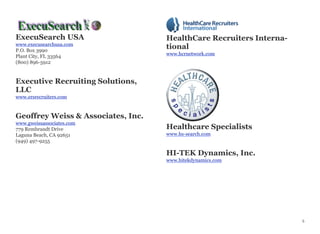ExecuSearch USA
www.execusearchusa.com
P.O. Box 3990
Plant City, FL 33564
(800) 896-5912
Executive Recruiting Solutions,
LLC
www.ersrecruiters.com
Geoffrey Weiss & Associates, Inc.
www.gweissassociates.com
779 Rembrandt Drive
Laguna Beach, CA 92651
(949) 497-9255
HealthCare Recruiters Interna-
tional
www.hcrnetwork.com
Healthcare Specialists
www.hs-search.com
HI-TEK Dynamics, Inc.
www.hitekdynamics.com
5
 