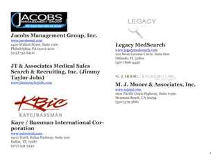 Jacobs Management Group, Inc.
www.jacobsmgt.com
1420 Walnut Street, Suite 1100
Philadelphia, PA 19102-4011
(215) 732-6400
JT & Associates Medical Sales
Search & Recruiting, Inc. (Jimmy
Taylor Jobs)
www.jimmytaylorjobs.com
Kaye / Bassman International Cor-
poration
www.mdrecruit.com
19111 North Dallas Parkway, Suite 200
Dallas, TX 75287
(972) 931-5242
Legacy MedSearch
www.legacymedsearch.com
100 West Lucerne Circle, Suite 600
Orlando, FL 32801
(407) 898-4440
M. J. Moore & Associates, Inc.
www.mjmai.com
1601 Pacific Coast Highway, Suite #290
Hermosa Beach, CA 90254
(310) 379-3681
6
 